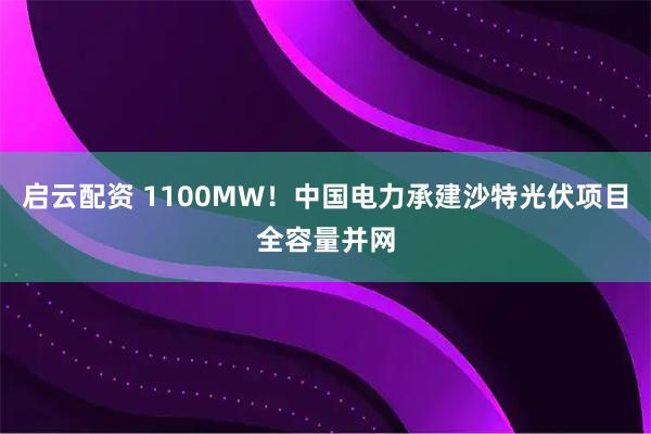 启云配资 1100MW！中国电力承建沙特光伏项目全容量并网