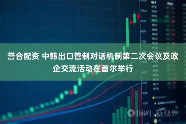 誉合配资 中韩出口管制对话机制第二次会议及政企交流活动在首尔举行