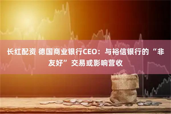 长红配资 德国商业银行CEO：与裕信银行的 “非友好” 交易或影响营收