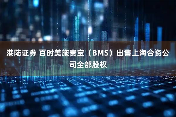 港陆证券 百时美施贵宝（BMS）出售上海合资公司全部股权
