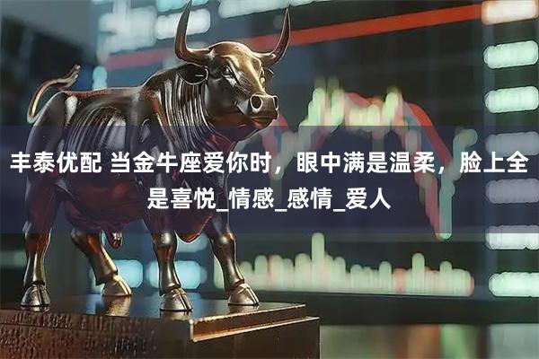 丰泰优配 当金牛座爱你时，眼中满是温柔，脸上全是喜悦_情感_感情_爱人