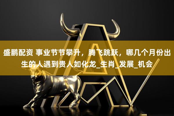 盛鹏配资 事业节节攀升，腾飞跳跃，哪几个月份出生的人遇到贵人如化龙_生肖_发展_机会