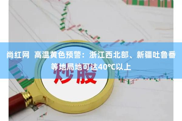 尚红网  高温黄色预警：浙江西北部、新疆吐鲁番等地局地可达40℃以上