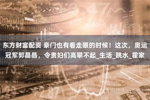 东方财富配资 豪门也有看走眼的时候！这次，奥运冠军郭晶晶，令贵妇们高攀不起_生活_跳水_霍家