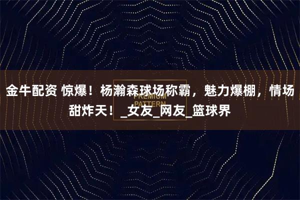 金牛配资 惊爆！杨瀚森球场称霸，魅力爆棚，情场甜炸天！_女友_网友_篮球界