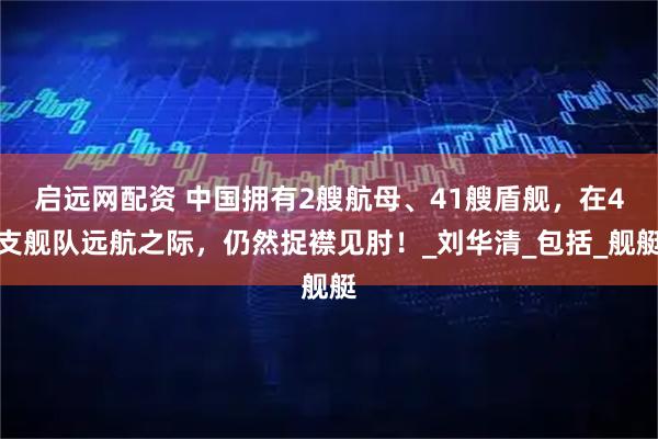 启远网配资 中国拥有2艘航母、41艘盾舰，在4支舰队远航之际，仍然捉襟见肘！_刘华清_包括_舰艇