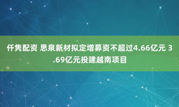 仟隽配资 思泉新材拟定增募资不超过4.66亿元 3.69亿元投建越南项目