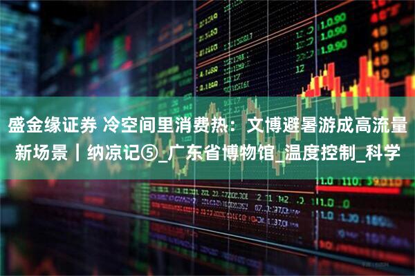 盛金缘证券 冷空间里消费热：文博避暑游成高流量新场景｜纳凉记⑤_广东省博物馆_温度控制_科学