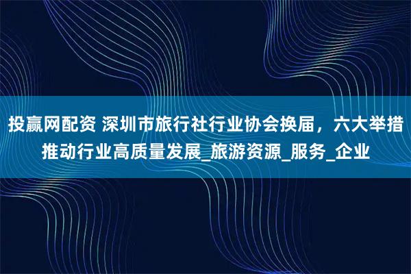 投赢网配资 深圳市旅行社行业协会换届，六大举措推动行业高质量发展_旅游资源_服务_企业