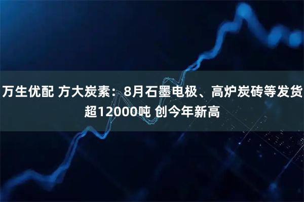 万生优配 方大炭素：8月石墨电极、高炉炭砖等发货超12000吨 创今年新高