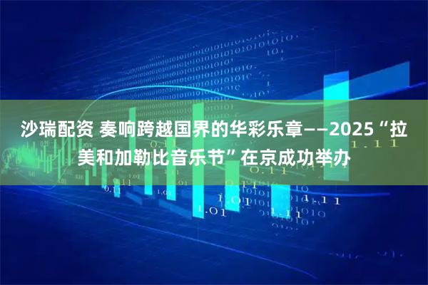 沙瑞配资 奏响跨越国界的华彩乐章——2025“拉美和加勒比音乐节”在京成功举办