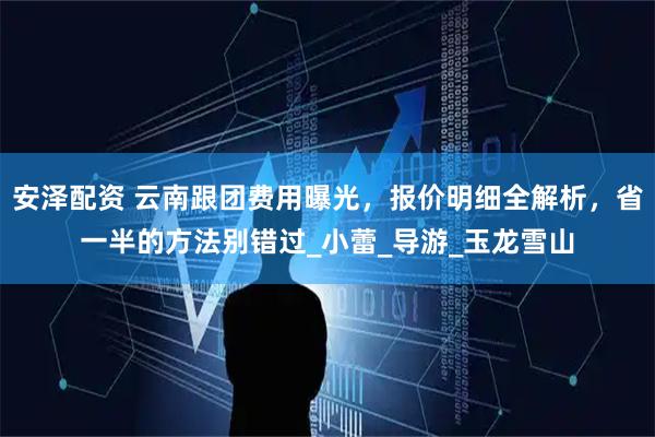 安泽配资 云南跟团费用曝光，报价明细全解析，省一半的方法别错过_小蕾_导游_玉龙雪山