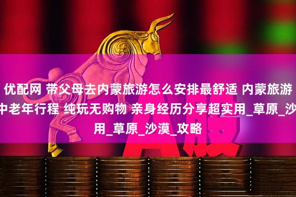 优配网 带父母去内蒙旅游怎么安排最舒适 内蒙旅游5天4晚中老年行程 纯玩无购物 亲身经历分享超实用_草原_沙漠_攻略