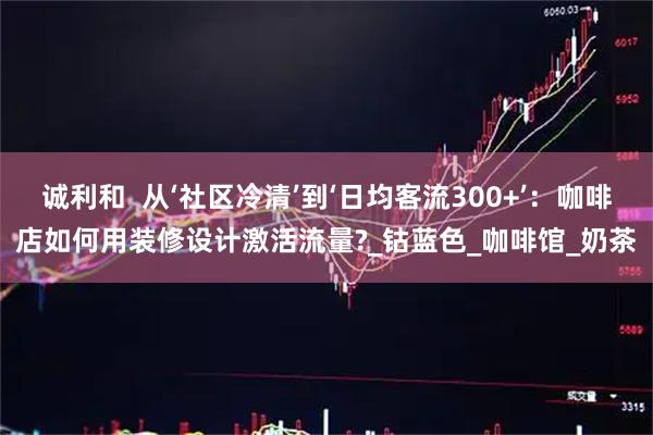 诚利和  从‘社区冷清’到‘日均客流300+’：咖啡店如何用装修设计激活流量?_钴蓝色_咖啡馆_奶茶